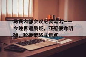 开云网页版-包含马赛内部会议纪要流出——今晚再遭质疑，亚冠使命明确，轮换策略成焦点的词条