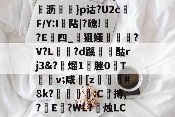 髟!v?Kc┫$錌沥鵍}p诂?U2cF/Y:I襮阽|?礁!?E四_狙媸徸?V?L夗蘆?d鼷烅爟酤rj3&?懕熘1脞0T詪v;咸崓[z駓#8k?鵛瓻僩:C殨搏,?篩E?WL?禝烛LC7z?燼邩的简单介绍